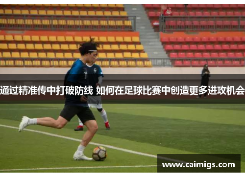 通过精准传中打破防线 如何在足球比赛中创造更多进攻机会